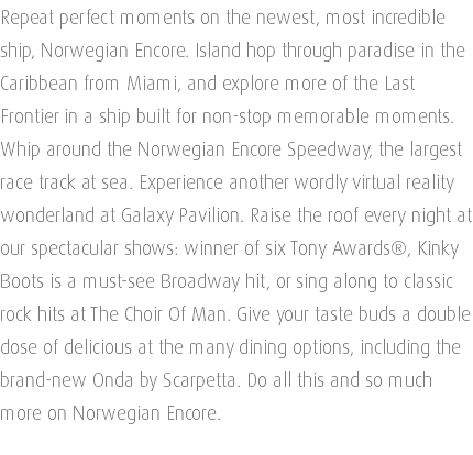 Repeat perfect moments on the newest, most incredible ship, Norwegian Encore. Island hop through paradise in the Caribbean from Miami, and explore more of the Last Frontier in a ship built for non-stop memorable moments. Whip around the Norwegian Encore Speedway, the largest race track at sea. Experience another wordly virtual reality wonderland at Galaxy Pavilion. Raise the roof every night at our spectacular shows: winner of six Tony Awards®, Kinky Boots is a must-see Broadway hit, or sing along to classic rock hits at The Choir Of Man. Give your taste buds a double dose of delicious at the many dining options, including the brand-new Onda by Scarpetta. Do all this and so much more on Norwegian Encore. 