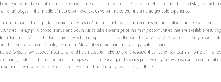 Experience Africa like no other; make exciting game drives looking for the Big Five, meet authentic tribes and stay overnight in romantic lodges in the middle of nature. At Travel Exclusive will make your trip an unforgettable experience. Tourism is one of the important economic sectors in Africa although not all the countries on this continent are ready for tourism. Countries like Egypt, Morocco, Kenya and South Africa take advantage of the many opportunities that are available resulting from tourism in Africa. The tourist industry is booming in this part of the world at a rate of 7.2% which is a very respectable number for a developing country. Tourism in Africa takes more than just having a wildlife park. Dense forest, snow-capped mountains, and harsh deserts make up the landscape that hypnotizes tourists. Home of the red elephants, protected rhinos, and pink flamingos which are endangered species preserved by many conservation communities alive here. If you want to experience the life of a real hunter, Kenya will take you there. 