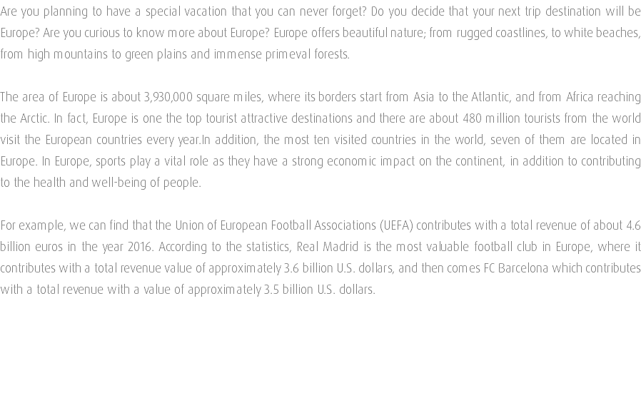 Are you planning to have a special vacation that you can never forget? Do you decide that your next trip destination will be Europe? Are you curious to know more about Europe? Europe offers beautiful nature; from rugged coastlines, to white beaches, from high mountains to green plains and immense primeval forests. The area of Europe is about 3,930,000 square miles, where its borders start from Asia to the Atlantic, and from Africa reaching the Arctic. In fact, Europe is one the top tourist attractive destinations and there are about 480 million tourists from the world visit the European countries every year.In addition, the most ten visited countries in the world, seven of them are located in Europe. In Europe, sports play a vital role as they have a strong economic impact on the continent, in addition to contributing to the health and well-being of people. For example, we can find that the Union of European Football Associations (UEFA) contributes with a total revenue of about 4.6 billion euros in the year 2016. According to the statistics, Real Madrid is the most valuable football club in Europe, where it contributes with a total revenue value of approximately 3.6 billion U.S. dollars, and then comes FC Barcelona which contributes with a total revenue with a value of approximately 3.5 billion U.S. dollars. 