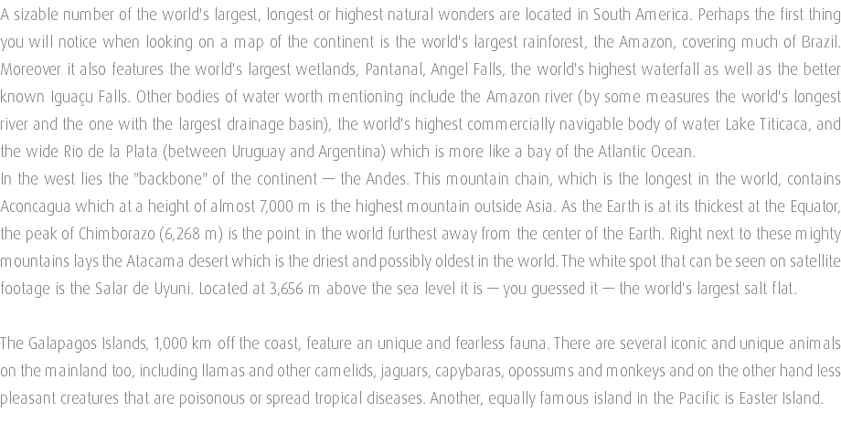 A sizable number of the world's largest, longest or highest natural wonders are located in South America. Perhaps the first thing you will notice when looking on a map of the continent is the world's largest rainforest, the Amazon, covering much of Brazil. Moreover it also features the world's largest wetlands, Pantanal, Angel Falls, the world's highest waterfall as well as the better known Iguaçu Falls. Other bodies of water worth mentioning include the Amazon river (by some measures the world's longest river and the one with the largest drainage basin), the world's highest commercially navigable body of water Lake Titicaca, and the wide Rio de la Plata (between Uruguay and Argentina) which is more like a bay of the Atlantic Ocean. In the west lies the "backbone" of the continent — the Andes. This mountain chain, which is the longest in the world, contains Aconcagua which at a height of almost 7,000 m is the highest mountain outside Asia. As the Earth is at its thickest at the Equator, the peak of Chimborazo (6,268 m) is the point in the world furthest away from the center of the Earth. Right next to these mighty mountains lays the Atacama desert which is the driest and possibly oldest in the world. The white spot that can be seen on satellite footage is the Salar de Uyuni. Located at 3,656 m above the sea level it is — you guessed it — the world's largest salt flat. The Galapagos Islands, 1,000 km off the coast, feature an unique and fearless fauna. There are several iconic and unique animals on the mainland too, including llamas and other camelids, jaguars, capybaras, opossums and monkeys and on the other hand less pleasant creatures that are poisonous or spread tropical diseases. Another, equally famous island in the Pacific is Easter Island. 