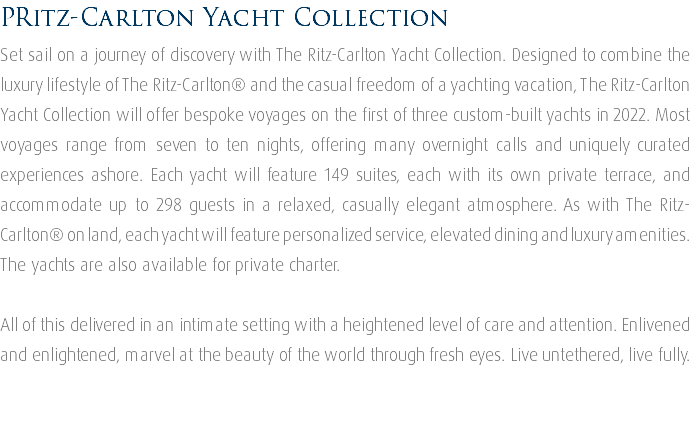 PRitz-Carlton Yacht Collection Set sail on a journey of discovery with The Ritz-Carlton Yacht Collection. Designed to combine the luxury lifestyle of The Ritz-Carlton® and the casual freedom of a yachting vacation, The Ritz-Carlton Yacht Collection will offer bespoke voyages on the first of three custom-built yachts in 2022. Most voyages range from seven to ten nights, offering many overnight calls and uniquely curated experiences ashore. Each yacht will feature 149 suites, each with its own private terrace, and accommodate up to 298 guests in a relaxed, casually elegant atmosphere. As with The Ritz-Carlton® on land, each yacht will feature personalized service, elevated dining and luxury amenities. The yachts are also available for private charter. All of this delivered in an intimate setting with a heightened level of care and attention. Enlivened and enlightened, marvel at the beauty of the world through fresh eyes. Live untethered, live fully. 