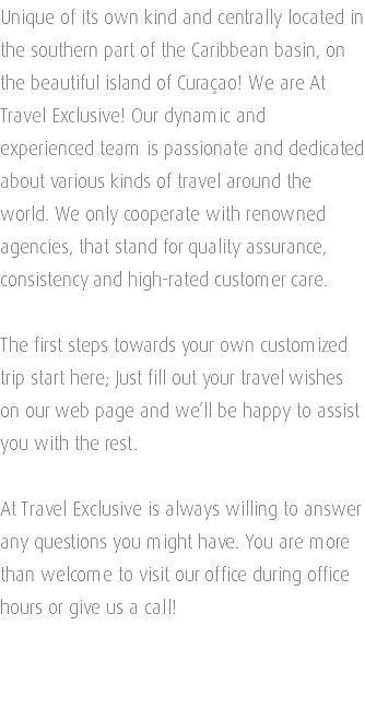 Unique of its own kind and centrally located in the southern part of the Caribbean basin, on the beautiful island of Curaçao! We are At Travel Exclusive! Our dynamic and experienced team is passionate and dedicated about various kinds of travel around the world. We only cooperate with renowned agencies, that stand for quality assurance, consistency and high-rated customer care. The first steps towards your own customized trip start here; Just fill out your travel wishes on our web page and we’ll be happy to assist you with the rest. At Travel Exclusive is always willing to answer any questions you might have. You are more than welcome to visit our office during office hours or give us a call! 