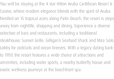 You will be staying at the 4 star Hilton Aruba Caribbean Resort & Casino, where modern elegance blends with the spirit of Aruba. Nestled on 15 tropical acres along Palm Beach, the resort is steps away from nightlife, shopping and dining. Experience a diverse selection of bars and restaurants, including a traditional steakhouse, Sunset Grille, Gilligan’s Seafood Shack and Mira Solo Lobby for cocktails and ocean breezes. With a legacy dating back to 1959, the resort features a wide choice of attractions and amenities, including water sports, a nearby butterfly house and exotic wellness journeys at the beachfront spa. 