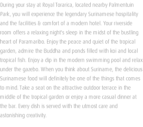 During your stay at Royal Torarica, located nearby Palmentuin Park, you will experience the legendary Surinamese hospitality and the facilities & comfort of a modern hotel. Your riverside room offers a relaxing night's sleep in the midst of the bustling heart of Paramaribo. Enjoy the peace and quiet of the tropical garden, admire the Buddha and ponds filled with koi and local tropical fish. Enjoy a dip in the modern swimming pool and relax under the gazebo. When you think about Suriname, the delicious Surinamese food will definitely be one of the things that comes to mind. Take a seat on the attractive outdoor terrace in the middle of the tropical garden or enjoy a more casual dinner at the bar. Every dish is served with the utmost care and astonishing creativity. 