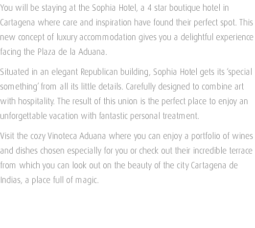 You will be staying at the Sophia Hotel, a 4 star boutique hotel in Cartagena where care and inspiration have found their perfect spot. This new concept of luxury accommodation gives you a delightful experience facing the Plaza de la Aduana. Situated in an elegant Republican building, Sophia Hotel gets its ‘special something’ from all its little details. Carefully designed to combine art with hospitality. The result of this union is the perfect place to enjoy an unforgettable vacation with fantastic personal treatment. Visit the cozy Vinoteca Aduana where you can enjoy a portfolio of wines and dishes chosen especially for you or check out their incredible terrace from which you can look out on the beauty of the city Cartagena de Indias, a place full of magic. 