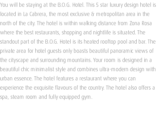 You will be staying at the B.O.G. Hotel. This 5 star luxury design hotel is located in La Cabrera, the most exclusive & metropolitan area in the north of the city. The hotel is within walking distance from Zona Rosa where the best restaurants, shopping and nightlife is situated. The standout part of the B.O.G. Hotel is its heated rooftop pool and bar. The private area for hotel guests only boasts beautiful panoramic views of the cityscape and surrounding mountains. Your room is designed in a beautiful chic minimalist style and combines ultra-modern design with urban essence. The hotel features a restaurant where you can experience the exquisite flavours of the country. The hotel also offers a spa, steam room and fully equipped gym. 