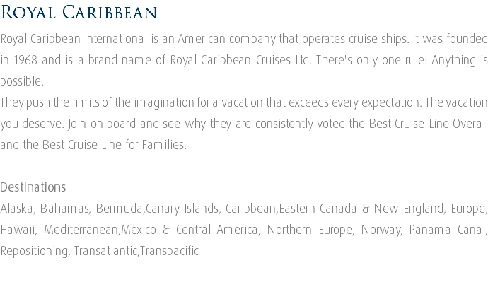 Royal Caribbean Royal Caribbean International is an American company that operates cruise ships. It was founded in 1968 and is a brand name of Royal Caribbean Cruises Ltd. There's only one rule: Anything is possible. They push the limits of the imagination for a vacation that exceeds every expectation. The vacation you deserve. Join on board and see why they are consistently voted the Best Cruise Line Overall and the Best Cruise Line for Families. Destinations Alaska, Bahamas, Bermuda,Canary Islands, Caribbean,Eastern Canada & New England, Europe, Hawaii, Mediterranean,Mexico & Central America, Northern Europe, Norway, Panama Canal, Repositioning, Transatlantic,Transpacific 