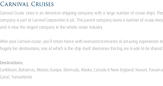 Carnival Cruises Carnival Cruise Lines is an American shipping company with a large number of cruise ships. The company is part of Carnival Corporation & plc. This parent company owns a number of cruise lines and is now the largest company in the whole cruise industry. After your Carnival cruise, you’ll return home with oversized memories of amazing experiences in hugely fun destinations, one of which is the ship itself. Memories this big are made to be shared. Destinations: Caribbean, Bahamas, Mexico, Europe, Bermuda, Alaska, Canada & New England, Hawaii, Panama Canal, Transatlantic 