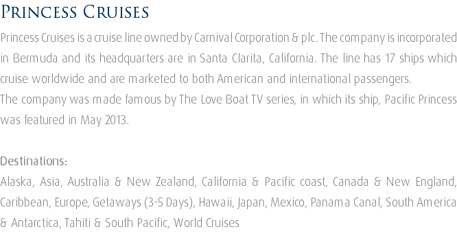 Princess Cruises Princess Cruises is a cruise line owned by Carnival Corporation & plc. The company is incorporated in Bermuda and its headquarters are in Santa Clarita, California. The line has 17 ships which cruise worldwide and are marketed to both American and international passengers. The company was made famous by The Love Boat TV series, in which its ship, Pacific Princess was featured in May 2013. Destinations: Alaska, Asia, Australia & New Zealand, California & Pacific coast, Canada & New England, Caribbean, Europe, Getaways (3-5 Days), Hawaii, Japan, Mexico, Panama Canal, South America & Antarctica, Tahiti & South Pacific, World Cruises 