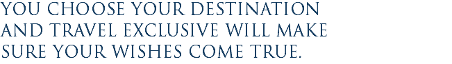 You choose your destination and Travel Exclusive will make sure your wishes come true.