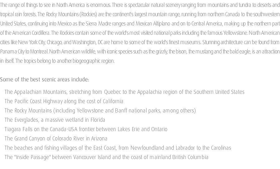 The range of things to see in North America is enormous. There is spectacular natural scenery ranging from mountains and tundra to deserts and tropical rain forests. The Rocky Mountains (Rockies) are the continent's largest mountain range, running from northern Canada to the southwestern United States, continuing into Mexico as the Sierra Madre ranges and Mexican Altiplano and on to Central America, making up the northern part of the American Cordillera. The Rockies contain some of the world's most visited national parks including the famous Yellowstone. North American cities like New York City, Chicago, and Washington, DC are home to some of the world's finest museums. Stunning architecture can be found from Panama City to Montreal. North American wildlife, with iconic species such as the grizzly, the bison, the mustang and the bald eagle, is an attraction in itself. The tropics belong to another biogeographic region. Some of the best scenic areas include: The Appalachian Mountains, stretching from Quebec to the Appalachia region of the Southern United States The Pacific Coast Highway along the cost of California The Rocky Mountains (including Yellowstone and Banff national parks, among others) The Everglades, a massive wetland in Florida Tiagara Falls on the Canada-USA frontier between Lakes Erie and Ontario The Grand Canyon of Colorado River in Arizona The beaches and fishing villages of the East Coast, from Newfoundland and Labrador to the Carolinas The "Inside Passage" between Vancouver Island and the coast of mainland British Columbia 