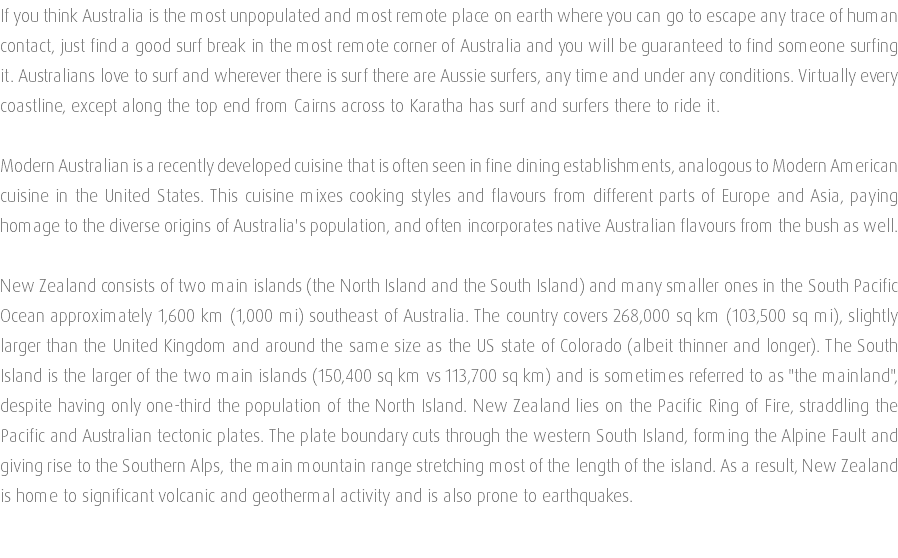 If you think Australia is the most unpopulated and most remote place on earth where you can go to escape any trace of human contact, just find a good surf break in the most remote corner of Australia and you will be guaranteed to find someone surfing it. Australians love to surf and wherever there is surf there are Aussie surfers, any time and under any conditions. Virtually every coastline, except along the top end from Cairns across to Karatha has surf and surfers there to ride it. Modern Australian is a recently developed cuisine that is often seen in fine dining establishments, analogous to Modern American cuisine in the United States. This cuisine mixes cooking styles and flavours from different parts of Europe and Asia, paying homage to the diverse origins of Australia's population, and often incorporates native Australian flavours from the bush as well. New Zealand consists of two main islands (the North Island and the South Island) and many smaller ones in the South Pacific Ocean approximately 1,600 km (1,000 mi) southeast of Australia. The country covers 268,000 sq km (103,500 sq mi), slightly larger than the United Kingdom and around the same size as the US state of Colorado (albeit thinner and longer). The South Island is the larger of the two main islands (150,400 sq km vs 113,700 sq km) and is sometimes referred to as "the mainland", despite having only one-third the population of the North Island. New Zealand lies on the Pacific Ring of Fire, straddling the Pacific and Australian tectonic plates. The plate boundary cuts through the western South Island, forming the Alpine Fault and giving rise to the Southern Alps, the main mountain range stretching most of the length of the island. As a result, New Zealand is home to significant volcanic and geothermal activity and is also prone to earthquakes. 