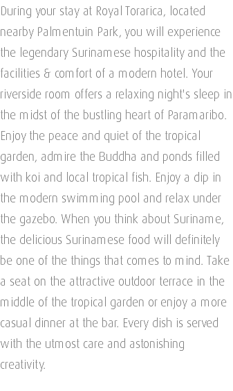 During your stay at Royal Torarica, located nearby Palmentuin Park, you will experience the legendary Surinamese hospitality and the facilities & comfort of a modern hotel. Your riverside room offers a relaxing night's sleep in the midst of the bustling heart of Paramaribo. Enjoy the peace and quiet of the tropical garden, admire the Buddha and ponds filled with koi and local tropical fish. Enjoy a dip in the modern swimming pool and relax under the gazebo. When you think about Suriname, the delicious Surinamese food will definitely be one of the things that comes to mind. Take a seat on the attractive outdoor terrace in the middle of the tropical garden or enjoy a more casual dinner at the bar. Every dish is served with the utmost care and astonishing creativity. 