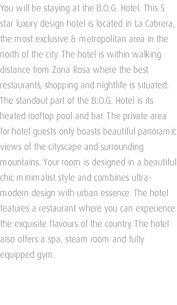 You will be staying at the B.O.G. Hotel. This 5 star luxury design hotel is located in La Cabrera, the most exclusive & metropolitan area in the north of the city. The hotel is within walking distance from Zona Rosa where the best restaurants, shopping and nightlife is situated. The standout part of the B.O.G. Hotel is its heated rooftop pool and bar. The private area for hotel guests only boasts beautiful panoramic views of the cityscape and surrounding mountains. Your room is designed in a beautiful chic minimalist style and combines ultra-modern design with urban essence. The hotel features a restaurant where you can experience the exquisite flavours of the country. The hotel also offers a spa, steam room and fully equipped gym. 