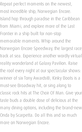 Repeat perfect moments on the newest, most incredible ship, Norwegian Encore. Island hop through paradise in the Caribbean from Miami, and explore more of the Last Frontier in a ship built for non-stop memorable moments. Whip around the Norwegian Encore Speedway, the largest race track at sea. Experience another wordly virtual reality wonderland at Galaxy Pavilion. Raise the roof every night at our spectacular shows: winner of six Tony Awards®, Kinky Boots is a must-see Broadway hit, or sing along to classic rock hits at The Choir Of Man. Give your taste buds a double dose of delicious at the many dining options, including the brand-new Onda by Scarpetta. Do all this and so much more on Norwegian Encore. 