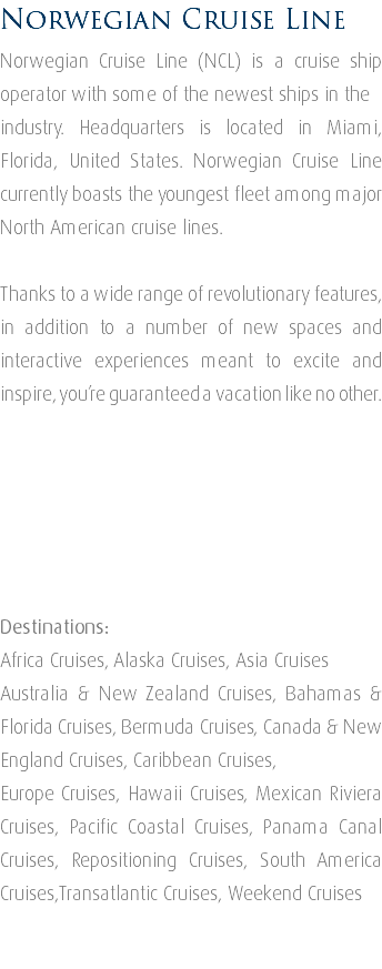 Norwegian Cruise Line Norwegian Cruise Line (NCL) is a cruise ship operator with some of the newest ships in the industry. Headquarters is located in Miami, Florida, United States. Norwegian Cruise Line currently boasts the youngest fleet among major North American cruise lines. Thanks to a wide range of revolutionary features, in addition to a number of new spaces and interactive experiences meant to excite and inspire, you’re guaranteed a vacation like no other. Destinations: Africa Cruises, Alaska Cruises, Asia Cruises Australia & New Zealand Cruises, Bahamas & Florida Cruises, Bermuda Cruises, Canada & New England Cruises, Caribbean Cruises, Europe Cruises, Hawaii Cruises, Mexican Riviera Cruises, Pacific Coastal Cruises, Panama Canal Cruises, Repositioning Cruises, South America Cruises,Transatlantic Cruises, Weekend Cruises 