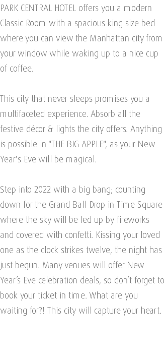 PARK CENTRAL HOTEL offers you a modern Classic Room with a spacious king size bed where you can view the Manhattan city from your window while waking up to a nice cup of coffee. This city that never sleeps promises you a multifaceted experience. Absorb all the festive décor & lights the city offers. Anything is possible in "THE BIG APPLE", as your New Year's Eve will be magical. Step into 2022 with a big bang; counting down for the Grand Ball Drop in Time Square where the sky will be led up by fireworks and covered with confetti. Kissing your loved one as the clock strikes twelve, the night has just begun. Many venues will offer New Year’s Eve celebration deals, so don’t forget to book your ticket in time. What are you waiting for?! This city will capture your heart. 
