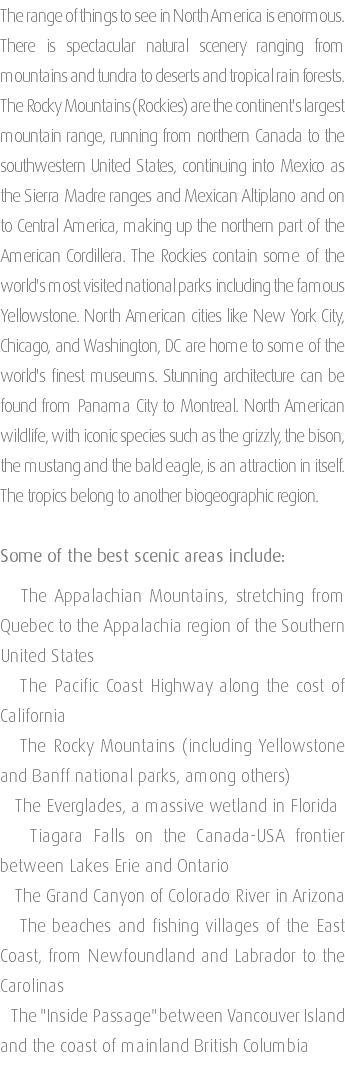 The range of things to see in North America is enormous. There is spectacular natural scenery ranging from mountains and tundra to deserts and tropical rain forests. The Rocky Mountains (Rockies) are the continent's largest mountain range, running from northern Canada to the southwestern United States, continuing into Mexico as the Sierra Madre ranges and Mexican Altiplano and on to Central America, making up the northern part of the American Cordillera. The Rockies contain some of the world's most visited national parks including the famous Yellowstone. North American cities like New York City, Chicago, and Washington, DC are home to some of the world's finest museums. Stunning architecture can be found from Panama City to Montreal. North American wildlife, with iconic species such as the grizzly, the bison, the mustang and the bald eagle, is an attraction in itself. The tropics belong to another biogeographic region. Some of the best scenic areas include: The Appalachian Mountains, stretching from Quebec to the Appalachia region of the Southern United States The Pacific Coast Highway along the cost of California The Rocky Mountains (including Yellowstone and Banff national parks, among others) The Everglades, a massive wetland in Florida Tiagara Falls on the Canada-USA frontier between Lakes Erie and Ontario The Grand Canyon of Colorado River in Arizona The beaches and fishing villages of the East Coast, from Newfoundland and Labrador to the Carolinas The "Inside Passage" between Vancouver Island and the coast of mainland British Columbia 