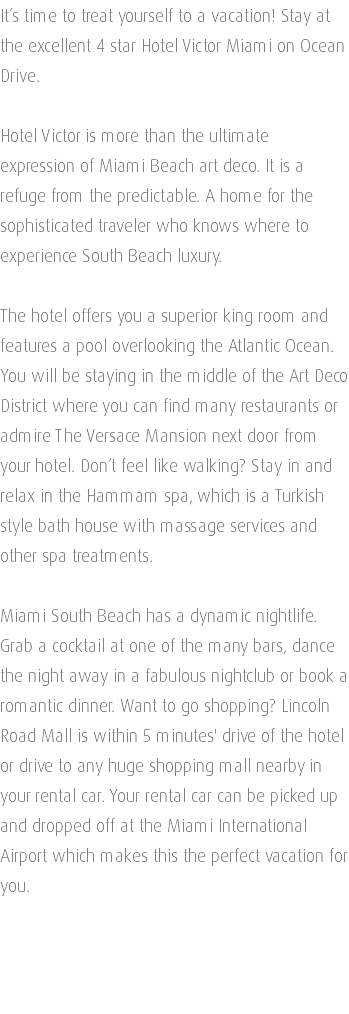 It’s time to treat yourself to a vacation! Stay at the excellent 4 star Hotel Victor Miami on Ocean Drive. Hotel Victor is more than the ultimate expression of Miami Beach art deco. It is a refuge from the predictable. A home for the sophisticated traveler who knows where to experience South Beach luxury. The hotel offers you a superior king room and features a pool overlooking the Atlantic Ocean. You will be staying in the middle of the Art Deco District where you can find many restaurants or admire The Versace Mansion next door from your hotel. Don’t feel like walking? Stay in and relax in the Hammam spa, which is a Turkish style bath house with massage services and other spa treatments. Miami South Beach has a dynamic nightlife. Grab a cocktail at one of the many bars, dance the night away in a fabulous nightclub or book a romantic dinner. Want to go shopping? Lincoln Road Mall is within 5 minutes' drive of the hotel or drive to any huge shopping mall nearby in your rental car. Your rental car can be picked up and dropped off at the Miami International Airport which makes this the perfect vacation for you. 