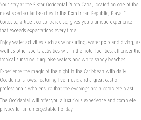 Your stay at the 5 star Occidental Punta Cana, located on one of the most spectacular beaches in the Dominican Republic, Playa El Cortecito, a true tropical paradise, gives you a unique experience that exceeds expectations every time. Enjoy water activities such as windsurfing, water polo and diving, as well as other sports activities within the hotel facilities, all under the tropical sunshine, turquoise waters and white sandy beaches. Experience the magic of the night in the Caribbean with daily Occidental shows, featuring live music and a great cast of professionals who ensure that the evenings are a complete blast! The Occidental will offer you a luxurious experience and complete privacy for an unforgettable holiday. 