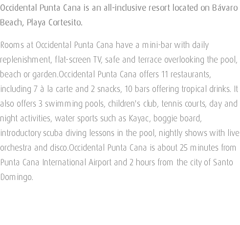 Occidental Punta Cana is an all-inclusive resort located on Bávaro Beach, Playa Cortesito. Rooms at Occidental Punta Cana have a mini-bar with daily replenishment, flat-screen TV, safe and terrace overlooking the pool, beach or garden.Occidental Punta Cana offers 11 restaurants, including 7 à la carte and 2 snacks, 10 bars offering tropical drinks. It also offers 3 swimming pools, children's club, tennis courts, day and night activities, water sports such as Kayac, boggie board, introductory scuba diving lessons in the pool, nightly shows with live orchestra and disco.Occidental Punta Cana is about 25 minutes from Punta Cana International Airport and 2 hours from the city of Santo Domingo. 