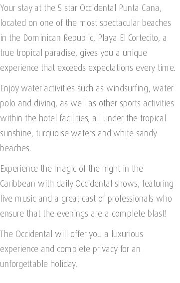 Your stay at the 5 star Occidental Punta Cana, located on one of the most spectacular beaches in the Dominican Republic, Playa El Cortecito, a true tropical paradise, gives you a unique experience that exceeds expectations every time. Enjoy water activities such as windsurfing, water polo and diving, as well as other sports activities within the hotel facilities, all under the tropical sunshine, turquoise waters and white sandy beaches. Experience the magic of the night in the Caribbean with daily Occidental shows, featuring live music and a great cast of professionals who ensure that the evenings are a complete blast! The Occidental will offer you a luxurious experience and complete privacy for an unforgettable holiday. 