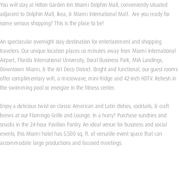 You will stay at Hilton Garden Inn Miami Dolphin Mall, conveniently situated adjacent to Dolphin Mall, Ikea, & Miami International Mall. Are you ready for some serious shopping? This is the place to be! An spectacular overnight stay destination for entertainment and shopping travelers. Our unique location places us minutes away from Miami International Airport, Florida International University, Doral Business Park, MIA Landings, Downtown Miami, & the Art Deco District. Bright and functional, our guest rooms offer complimentary wifi, a microwave, mini-fridge and 42-inch HDTV. Refresh in the swimming pool or energize in the fitness center. Enjoy a delicious twist on classic American and Latin dishes, cocktails, & craft brews at our Flamingo Grille and Lounge. In a hurry? Purchase sundries and snacks in the 24-hour Pavilion Pantry. An ideal venue for business and social events, this Miami hotel has 5,500 sq. ft. of versatile event space that can accommodate large productions and focused meetings. 