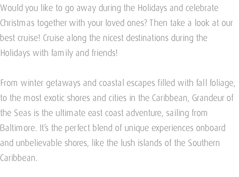 Would you like to go away during the Holidays and celebrate Christmas together with your loved ones? Then take a look at our best cruise! Cruise along the nicest destinations during the Holidays with family and friends! From winter getaways and coastal escapes filled with fall foliage, to the most exotic shores and cities in the Caribbean, Grandeur of the Seas is the ultimate east coast adventure, sailing from Baltimore. It’s the perfect blend of unique experiences onboard and unbelievable shores, like the lush islands of the Southern Caribbean. 