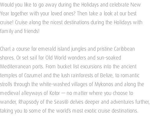 Would you like to go away during the Holidays and celebrate New Year together with your loved ones? Then take a look at our best cruise! Cruise along the nicest destinations during the Holidays with family and friends! Chart a course for emerald island jungles and pristine Caribbean shores. Or set sail for Old World wonders and sun-soaked Mediterranean ports. From bucket list excursions into the ancient temples of Cozumel and the lush rainforests of Belize, to romantic strolls through the white-washed villages of Mykonos and along the medieval alleyways of Kotor — no matter where you choose to wander, Rhapsody of the Seas® delves deeper and adventures further, taking you to some of the world’s most exotic cruise destinations. 