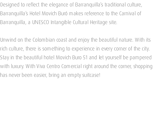 Designed to reflect the elegance of Barranquilla’s traditional culture, Barranquilla’s Hotel Movich Buró makes reference to the Carnival of Barranquilla, a UNESCO Intangible Cultural Heritage site. Unwind on the Colombian coast and enjoy the beautiful nature. With its rich culture, there is something to experience in every corner of the city. Stay in the beautiful hotel Movich Buro 51 and let yourself be pampered with luxury. With Viva Centro Comercial right around the corner, shopping has never been easier, bring an empty suitcase! 